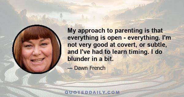 My approach to parenting is that everything is open - everything. I'm not very good at covert, or subtle, and I've had to learn timing. I do blunder in a bit.