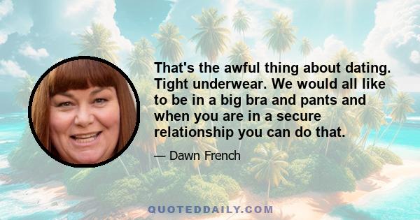 That's the awful thing about dating. Tight underwear. We would all like to be in a big bra and pants and when you are in a secure relationship you can do that.