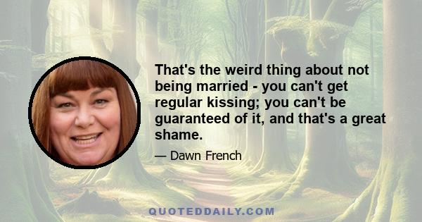 That's the weird thing about not being married - you can't get regular kissing; you can't be guaranteed of it, and that's a great shame.