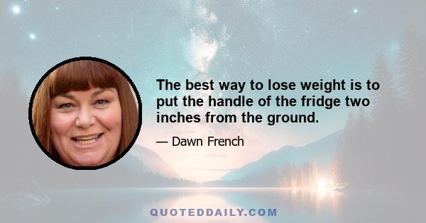 The best way to lose weight is to put the handle of the fridge two inches from the ground.