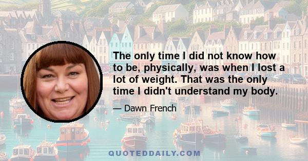 The only time I did not know how to be, physically, was when I lost a lot of weight. That was the only time I didn't understand my body.