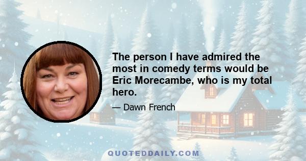 The person I have admired the most in comedy terms would be Eric Morecambe, who is my total hero.