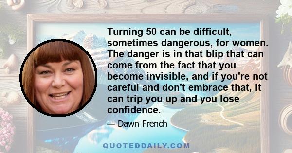 Turning 50 can be difficult, sometimes dangerous, for women. The danger is in that blip that can come from the fact that you become invisible, and if you're not careful and don't embrace that, it can trip you up and you 