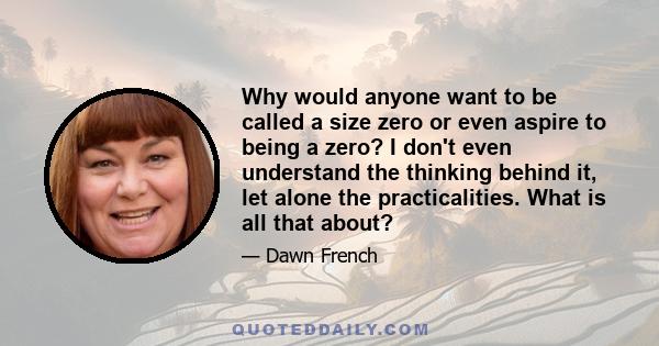 Why would anyone want to be called a size zero or even aspire to being a zero? I don't even understand the thinking behind it, let alone the practicalities. What is all that about?