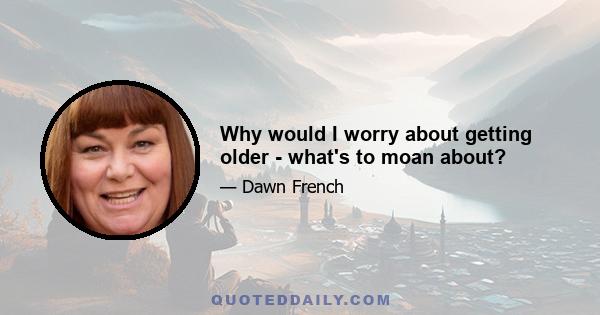 Why would I worry about getting older - what's to moan about?