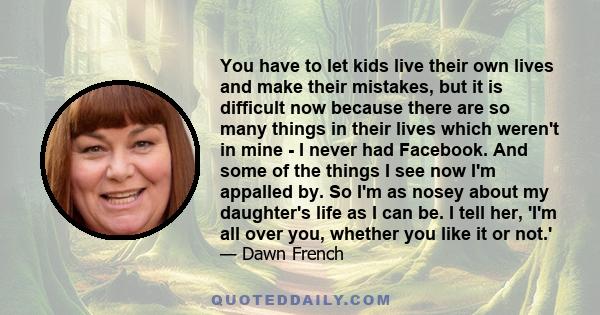 You have to let kids live their own lives and make their mistakes, but it is difficult now because there are so many things in their lives which weren't in mine - I never had Facebook. And some of the things I see now