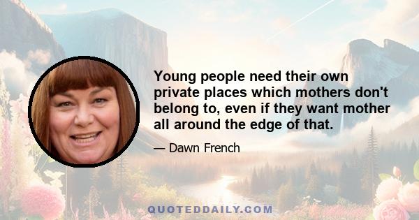 Young people need their own private places which mothers don't belong to, even if they want mother all around the edge of that.