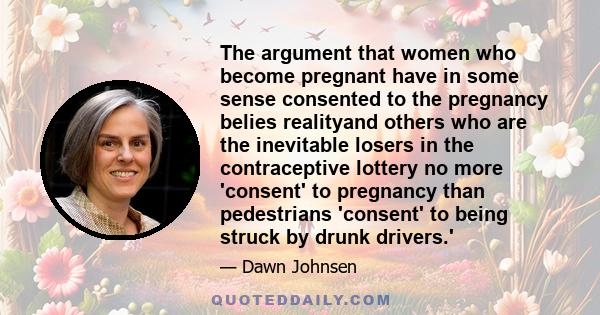 The argument that women who become pregnant have in some sense consented to the pregnancy belies realityand others who are the inevitable losers in the contraceptive lottery no more 'consent' to pregnancy than