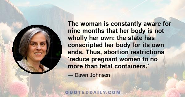 The woman is constantly aware for nine months that her body is not wholly her own: the state has conscripted her body for its own ends. Thus, abortion restrictions 'reduce pregnant women to no more than fetal