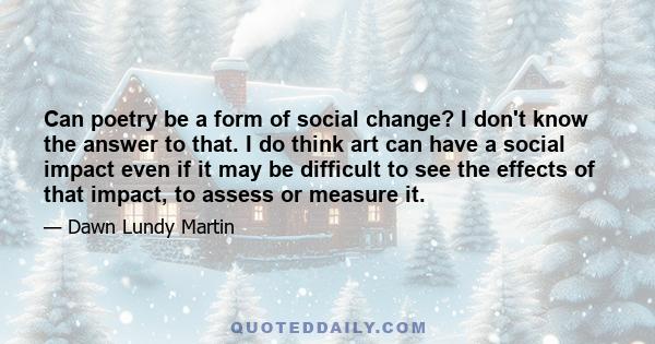 Can poetry be a form of social change? I don't know the answer to that. I do think art can have a social impact even if it may be difficult to see the effects of that impact, to assess or measure it.