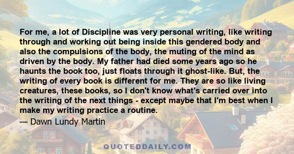 For me, a lot of Discipline was very personal writing, like writing through and working out being inside this gendered body and also the compulsions of the body, the muting of the mind as driven by the body. My father