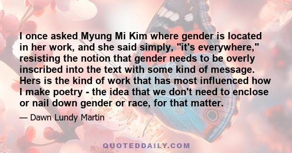 I once asked Myung Mi Kim where gender is located in her work, and she said simply, it's everywhere, resisting the notion that gender needs to be overly inscribed into the text with some kind of message. Hers is the