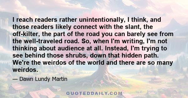 I reach readers rather unintentionally, I think, and those readers likely connect with the slant, the off-kilter, the part of the road you can barely see from the well-traveled road. So, when I'm writing, I'm not