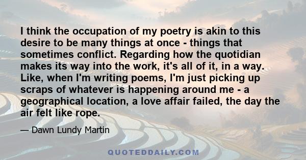 I think the occupation of my poetry is akin to this desire to be many things at once - things that sometimes conflict. Regarding how the quotidian makes its way into the work, it's all of it, in a way. Like, when I'm