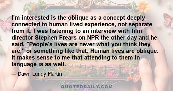 I'm interested is the oblique as a concept deeply connected to human lived experience, not separate from it. I was listening to an interview with film director Stephen Frears on NPR the other day and he said, People's