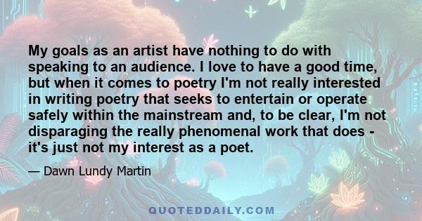 My goals as an artist have nothing to do with speaking to an audience. I love to have a good time, but when it comes to poetry I'm not really interested in writing poetry that seeks to entertain or operate safely within 