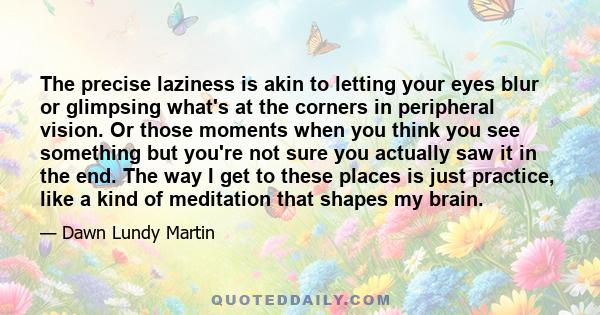 The precise laziness is akin to letting your eyes blur or glimpsing what's at the corners in peripheral vision. Or those moments when you think you see something but you're not sure you actually saw it in the end. The