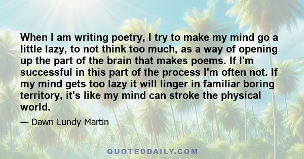 When I am writing poetry, I try to make my mind go a little lazy, to not think too much, as a way of opening up the part of the brain that makes poems. If I'm successful in this part of the process I'm often not. If my