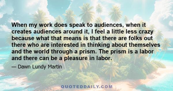 When my work does speak to audiences, when it creates audiences around it, I feel a little less crazy because what that means is that there are folks out there who are interested in thinking about themselves and the