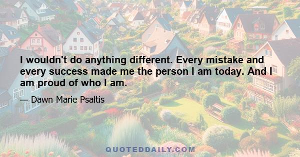 I wouldn't do anything different. Every mistake and every success made me the person I am today. And I am proud of who I am.