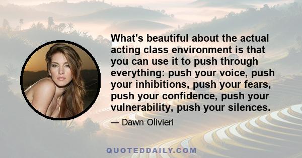 What's beautiful about the actual acting class environment is that you can use it to push through everything: push your voice, push your inhibitions, push your fears, push your confidence, push your vulnerability, push