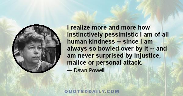 I realize more and more how instinctively pessimistic I am of all human kindness -- since I am always so bowled over by it -- and am never surprised by injustice, malice or personal attack.