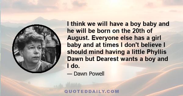 I think we will have a boy baby and he will be born on the 20th of August. Everyone else has a girl baby and at times I don't believe I should mind having a little Phyllis Dawn but Dearest wants a boy and I do.