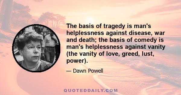 The basis of tragedy is man's helplessness against disease, war and death; the basis of comedy is man's helplessness against vanity (the vanity of love, greed, lust, power).