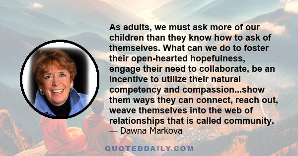 As adults, we must ask more of our children than they know how to ask of themselves. What can we do to foster their open-hearted hopefulness, engage their need to collaborate, be an incentive to utilize their natural