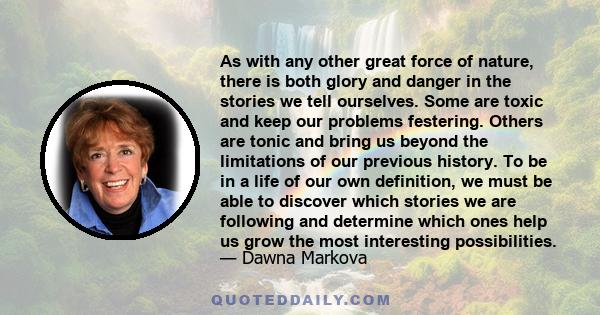 As with any other great force of nature, there is both glory and danger in the stories we tell ourselves. Some are toxic and keep our problems festering. Others are tonic and bring us beyond the limitations of our