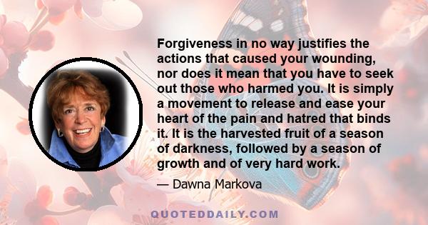 Forgiveness in no way justifies the actions that caused your wounding, nor does it mean that you have to seek out those who harmed you. It is simply a movement to release and ease your heart of the pain and hatred that