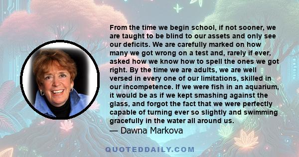 From the time we begin school, if not sooner, we are taught to be blind to our assets and only see our deficits. We are carefully marked on how many we got wrong on a test and, rarely if ever, asked how we know how to