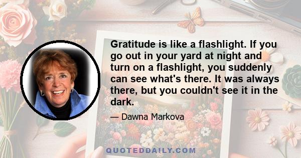 Gratitude is like a flashlight. If you go out in your yard at night and turn on a flashlight, you suddenly can see what's there. It was always there, but you couldn't see it in the dark.