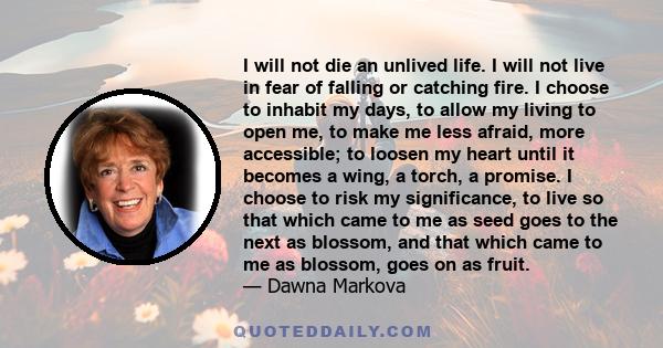 I will not die an unlived life. I will not live in fear of falling or catching fire. I choose to inhabit my days, to allow my living to open me, to make me less afraid, more accessible; to loosen my heart until it