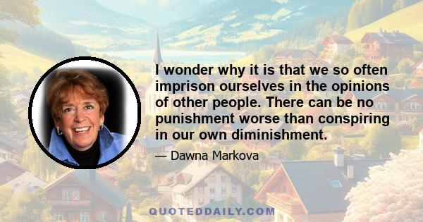 I wonder why it is that we so often imprison ourselves in the opinions of other people. There can be no punishment worse than conspiring in our own diminishment.