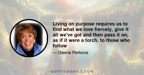 Living on purpose requires us to find what we love fiercely, give it all we've got and then pass it on, as if it were a torch, to those who follow