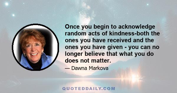 Once you begin to acknowledge random acts of kindness-both the ones you have received and the ones you have given - you can no longer believe that what you do does not matter.