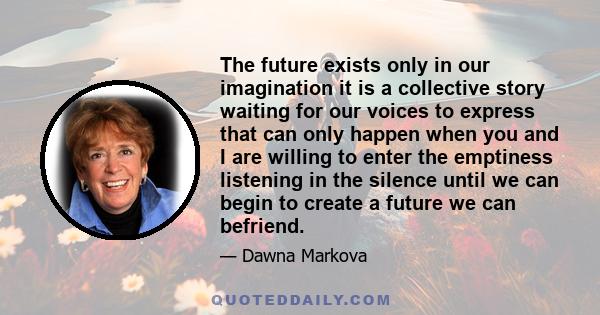 The future exists only in our imagination it is a collective story waiting for our voices to express that can only happen when you and I are willing to enter the emptiness listening in the silence until we can begin to