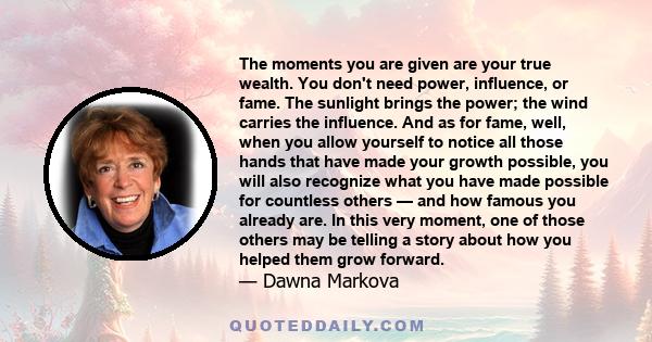 The moments you are given are your true wealth. You don't need power, influence, or fame. The sunlight brings the power; the wind carries the influence. And as for fame, well, when you allow yourself to notice all those 