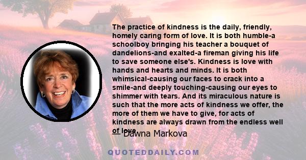 The practice of kindness is the daily, friendly, homely caring form of love. It is both humble-a schoolboy bringing his teacher a bouquet of dandelions-and exalted-a fireman giving his life to save someone else's.