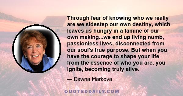 Through fear of knowing who we really are we sidestep our own destiny, which leaves us hungry in a famine of our own making...we end up living numb, passionless lives, disconnected from our soul's true purpose. But when 