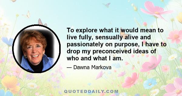 To explore what it would mean to live fully, sensually alive and passionately on purpose, I have to drop my preconceived ideas of who and what I am.