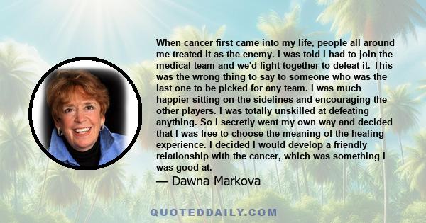 When cancer first came into my life, people all around me treated it as the enemy. I was told I had to join the medical team and we'd fight together to defeat it. This was the wrong thing to say to someone who was the