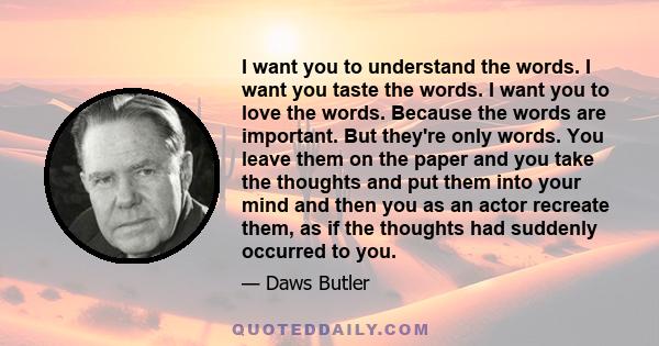 I want you to understand the words. I want you taste the words. I want you to love the words. Because the words are important. But they're only words. You leave them on the paper and you take the thoughts and put them