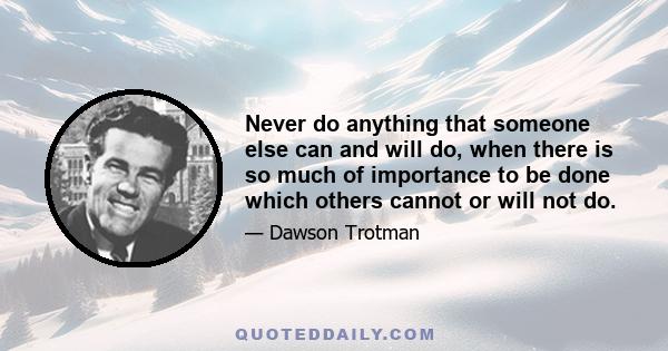 Never do anything that someone else can and will do, when there is so much of importance to be done which others cannot or will not do.