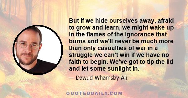 But if we hide ourselves away, afraid to grow and learn, we might wake up in the flames of the ignorance that burns and we'll never be much more than only casualties of war in a struggle we can't win if we have no faith 