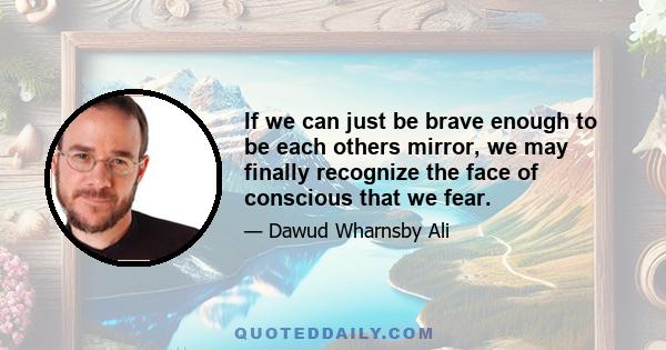 If we can just be brave enough to be each others mirror, we may finally recognize the face of conscious that we fear.