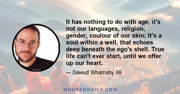 It has nothing to do with age, it's not our languages, religion, gender, coulour of our skin; It's a soul within a well, that echoes deep beneath the ego's shell. True life can't ever start, until we offer up our heart.