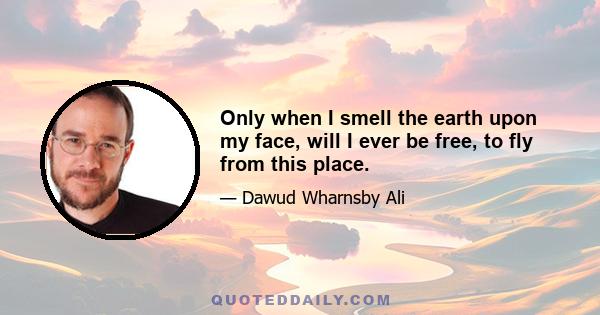 Only when I smell the earth upon my face, will I ever be free, to fly from this place.