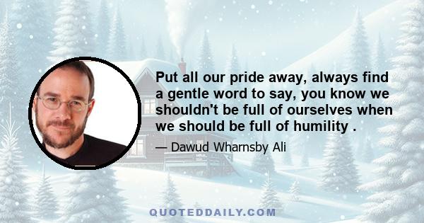 Put all our pride away, always find a gentle word to say, you know we shouldn't be full of ourselves when we should be full of humility .